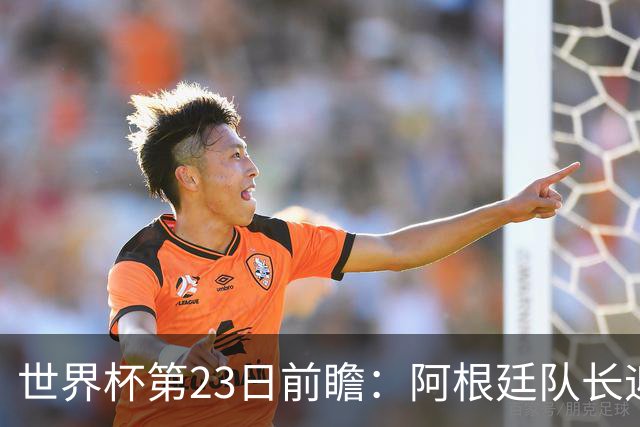 世界杯第23日前瞻：阿根廷队长迎历史之夜 卫冕冠军PK大黑马